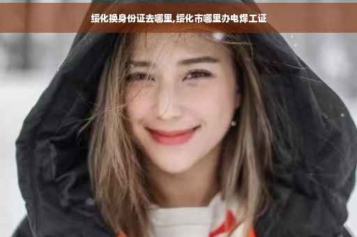 绥化换身份证去哪里,绥化市哪里办电焊工证