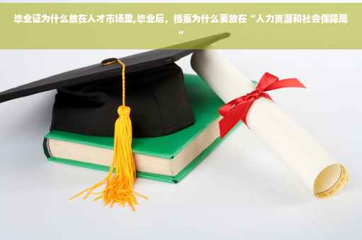 毕业证为什么放在人才市场里,毕业后，档案为什么要放在“人力资源和社会保障局”