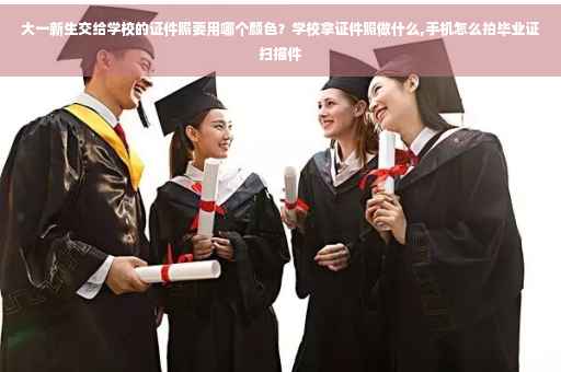 大一新生交给学校的证件照要用哪个颜色？学校拿证件照做什么,手机怎么拍毕业证扫描件