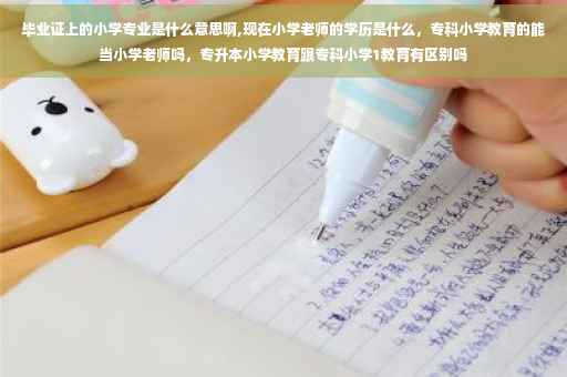 毕业证上的小学专业是什么意思啊,现在小学老师的学历是什么，专科小学教育的能当小学老师吗，专升本小学教育跟专科小学1教育有区别吗
