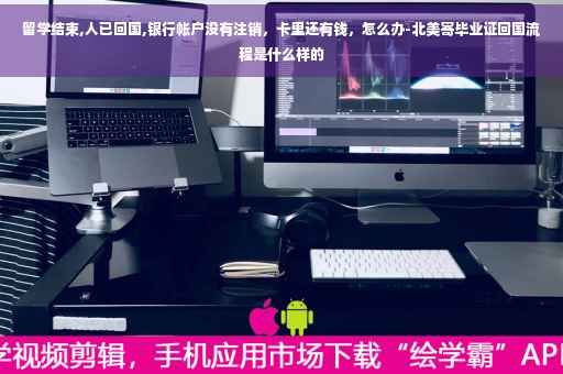 留学结束,人已回国,银行帐户没有注销，卡里还有钱，怎么办-北美寄毕业证回国流程是什么样的