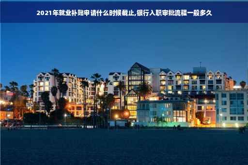 2021年就业补贴申请什么时候截止,银行入职审批流程一般多久