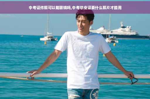 中考证件照可以戴眼镜吗,中考毕业证要什么照片才能用