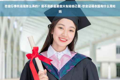 毕业行李托运是怎么弄的？是不是都需要去火车站自己取-毕业证租衣服有什么用处吗