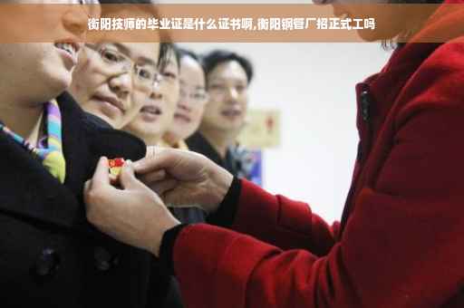 衡阳技师的毕业证是什么证书啊,衡阳钢管厂招正式工吗