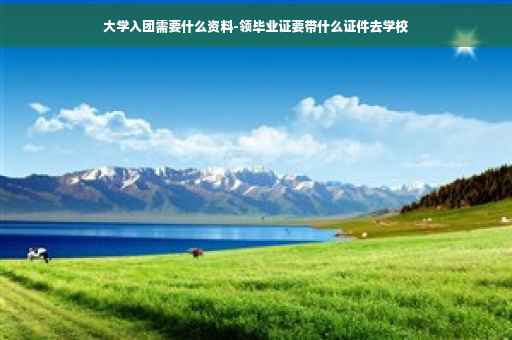 大学入团需要什么资料-领毕业证要带什么证件去学校