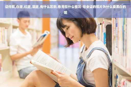 证件照,白底,红底,蓝底,有什么区别,各用在什么情况-毕业证的照片为什么要黑白的呢