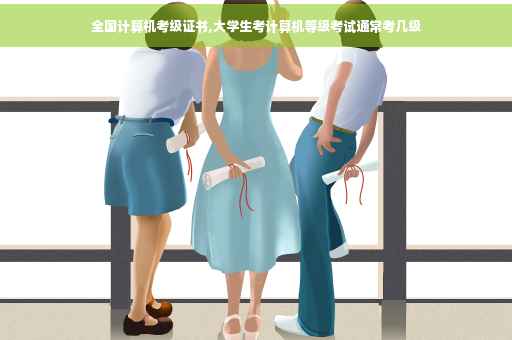 全国计算机考级证书,大学生考计算机等级考试通常考几级