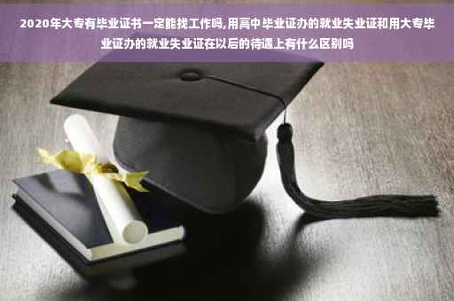 2020年大专有毕业证书一定能找工作吗,用高中毕业证办的就业失业证和用大专毕业证办的就业失业证在以后的待遇上有什么区别吗