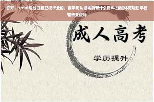 你好，1998运城口腔卫校毕业的，要学历认证需要带什么资料,运城体育运动学校有毕业证吗