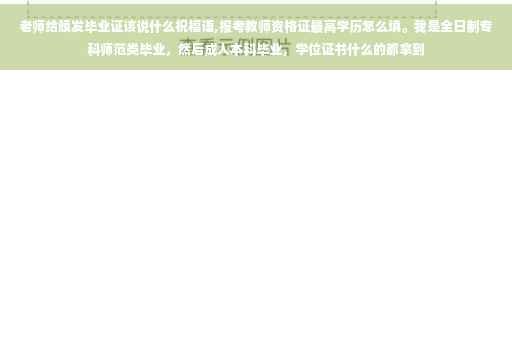 老师给颁发毕业证该说什么祝福语,报考教师资格证最高学历怎么填。我是全日制专科师范类毕业，然后成人本科毕业，学位证书什么的都拿到