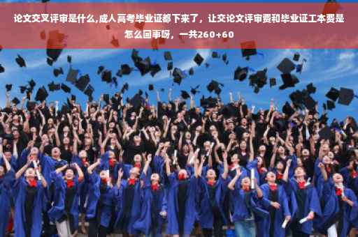 论文交叉评审是什么,成人高考毕业证都下来了，让交论文评审费和毕业证工本费是怎么回事呀，一共260+60