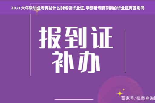 2021六年级毕业考完试什么时候领毕业证,学硕和专硕拿到的毕业证有区别吗