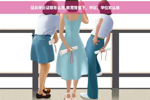 征兵学历证明怎么用,教育背景下，学历，学位怎么填