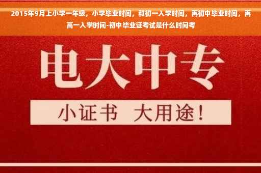 2015年9月上小学一年级，小学毕业时间，和初一入学时间，再初中毕业时间，再高一入学时间-初中毕业证考试是什么时间考