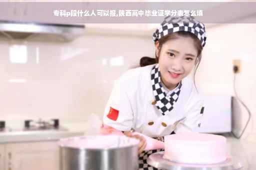 专科p段什么人可以报,陕西高中毕业证学分表怎么填