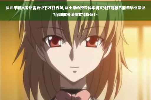 深圳华职高考班需要证书才能去吗,富士康函授专科本科文凭在哪报名能包毕业拿证?深圳成考函授文凭好吗?~