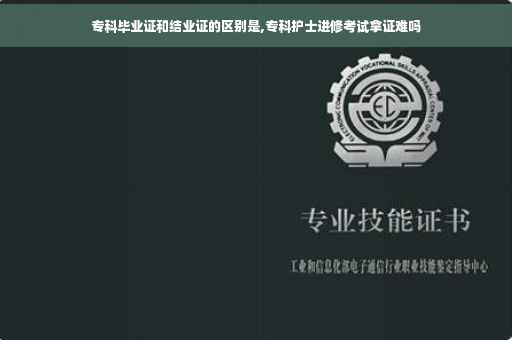 专科毕业证和结业证的区别是,专科护士进修考试拿证难吗
