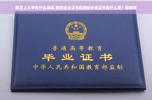 团员上大学有什么待遇,团校结业证书和团校毕业证书有什么用？团校结