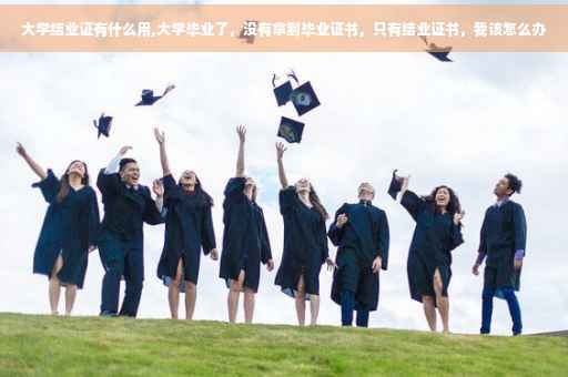 大学结业证有什么用,大学毕业了，没有拿到毕业证书，只有结业证书，我该怎么办