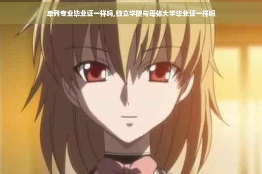 单列专业毕业证一样吗,独立学院与母体大学毕业证一样吗