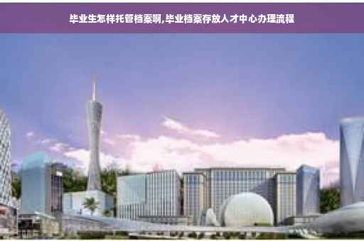 毕业生怎样托管档案啊,毕业档案存放人才中心办理流程