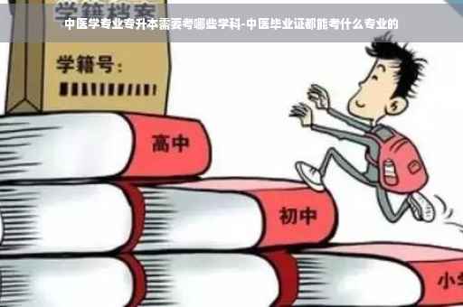 中医学专业专升本需要考哪些学科-中医毕业证都能考什么专业的