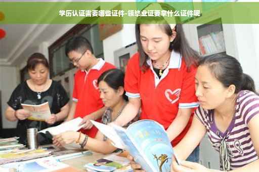 学历认证需要哪些证件-领毕业证要拿什么证件呢