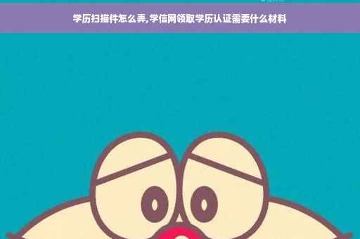 学历扫描件怎么弄,学信网领取学历认证需要什么材料