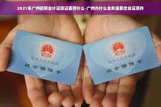 2021年广州初级会计证领证要带什么-广州办什么业务需要毕业证原件