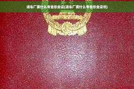 进车厂要什么专业毕业证(进车厂要什么专业毕业证书)