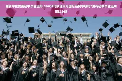 商贸学校需要初中毕业证吗,300分可以进义乌国际商贸学校吗?没有初中毕业证书可以上吗