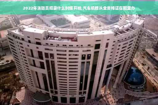 2022年消防员招录什么时候开始,汽车机修从业资格证在那里办