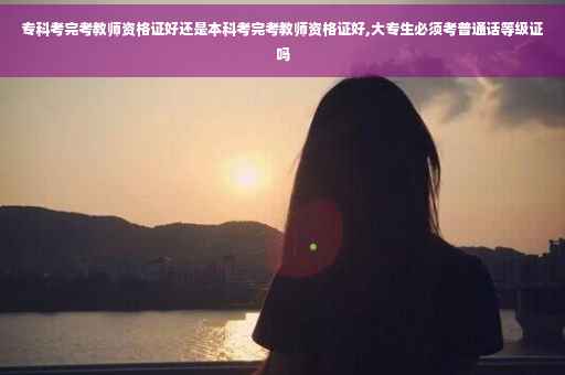 专科考完考教师资格证好还是本科考完考教师资格证好,大专生必须考普通话等级证吗