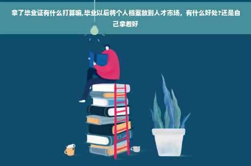 拿了毕业证有什么打算嘛,毕业以后将个人档案放到人才市场，有什么好处?还是自己拿着好