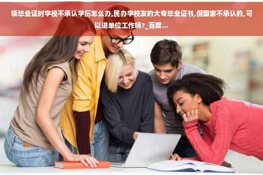 领毕业证时学校不承认学历怎么办,民办学校发的大专毕业证书,但国家不承认的,可以进单位工作吗?_百度...