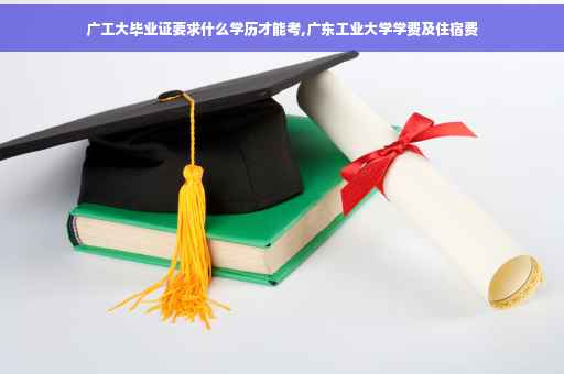 广工大毕业证要求什么学历才能考,广东工业大学学费及住宿费