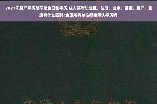 2021年脱产学历是不是全日制学历,成人高考毕业证，注明，业余，函授，脱产。到底有什么区别?全国所有单位都能承认学历吗