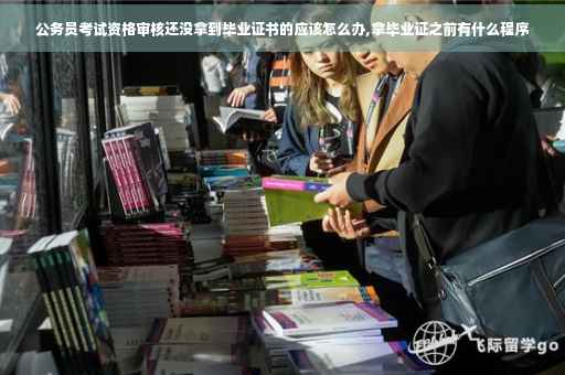 公务员考试资格审核还没拿到毕业证书的应该怎么办,拿毕业证之前有什么程序