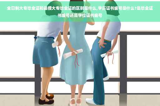 全日制大专毕业证和函授大专毕业证的区别是什么,学历证书编号是什么?是毕业证书编号还是学位证书编号
