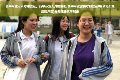 药学专业可以考哪些证，药学从业人员的区别,药学专业需要考那些证书(就是按先后顺序来)先考那些再考那些