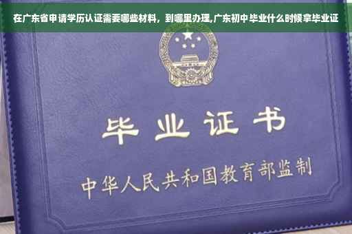 在广东省申请学历认证需要哪些材料，到哪里办理,广东初中毕业什么时候拿毕业证
