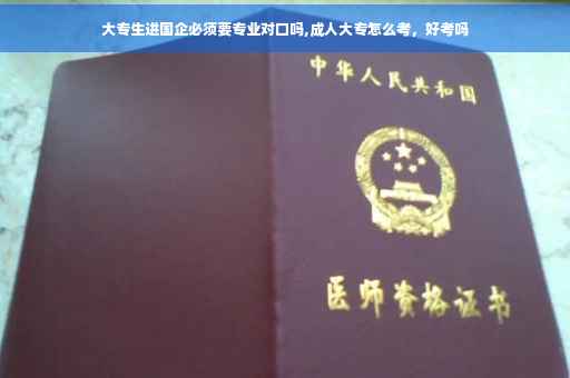 大专生进国企必须要专业对口吗,成人大专怎么考，好考吗
