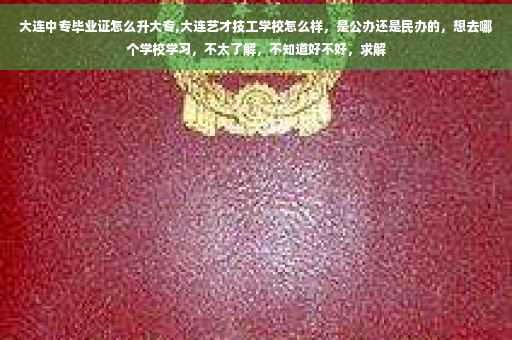 大连中专毕业证怎么升大专,大连艺才技工学校怎么样，是公办还是民办的，想去哪个学校学习，不太了解，不知道好不好，求解
