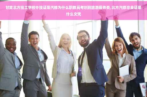 甘肃北方技工学校中技证是汽修为什么职教高考划到旅游服务类,北方汽修毕业证是什么文凭