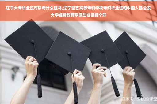 辽宁大专毕业证可以考什么证书,辽宁警官高等专科学校专科毕业证和中国人民公安大学继续教育学院毕业证哪个好