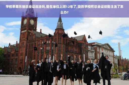 学校恶意吊销毕业证违法吗,我在单位上班12年了,突然学校把毕业证给我注消了怎么办?