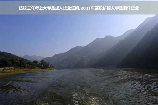 技校三年考上大专是成人毕业证吗,2021年高职扩招入学是哪年毕业