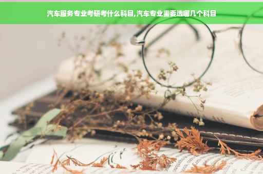 汽车服务专业考研考什么科目,汽车专业需要选哪几个科目