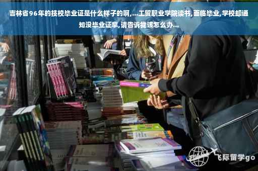 吉林省96年的技校毕业证是什么样子的啊,...工贸职业学院读书,面临毕业,学校却通知没毕业证拿,请告诉我该怎么办...